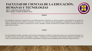 FACULTAD DE CIENCIAS DE LA EDUCACIÓN,
HUMANAS Y TECNOLOGÍAS
MS.C CARLOS LOZA DECANO
DRA. ROSA VITERI SUBDECANA
MISIÓN
En la facultad de ciencias de la educación de la universidad nacional de Chimborazo, se forman, capacitan y profesionalizan a los maestros de
todos los niveles del sistema educativo ecuatoriano, de acuerdo a las tendencias didáctico-pedagógicas contemporáneas, en búsqueda de la
verdad, el desarrollo de la cultura y la práctica de los valores, orientados a brindar una educación de calidad a todos los sectores sociales de la
región central y del país.
VISIÓN
Ser una Facultad de renombre y prestigio a nivel nacional e internacional, vinculada con instituciones afines, que se encuentren enmarcadas con
los últimos avances de: la ciencia, la tecnología, la cultura; y constituirnos en una Facultad que lidere procesos educativos innovadores, que
cuente con una diversificación de carreras donde se experimenten e incorporen nuevos paradigmas para la formación integral del docente.
 