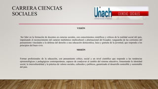 CARRERA CIENCIAS
SOCIALES
VISIÓN
Ser líder en la formación de docentes en ciencias sociales, con conocimientos científicos y críticos de la realidad social del país,
impulsando el reconocimiento del carácter multiétnico multicultural y plurinacional del Ecuador, vanguardia de las corrientes del
pensamiento vinculados a la defensa del derecho a una educación democrática, laica y gratuita de la juventud, que responda a los
principios del buen vivir.
MISIÓN
Formar profesionales de la educación, con pensamiento crítico, social y un nivel científico que responde a las tendencias
epistemológicas y pedagógicas contemporáneas, capaces de coadyuvar al cambio del sistema educativo, fomentando la identidad
social, la interculturalidad y la práctica de valores sociales, culturales y políticos, garantizado el desarrollo sostenible y sustentable
del país.
 