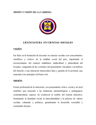 MISIÓN Y VISIÓN DE LA CARRERA
LICENCIATURA EN CIENCIAS SOCIALES
VISIÓN
Ser líder en la formación de docentes en ciencias sociales con conocimientos
científicos y críticos de la realidad social del país, impulsando el
reconocimiento del carácter multiétnico multicultural y pluricultural del
Ecuador, vanguardia de las corrientes del pensamiento vinculados a la defensa
del derecho a una educación democrática laica y gratuita de la juventud, que
responda a los principios del buen vivir.
MISIÓN
Forma profesional de la educación, con pensamiento crítico, social y un nivel
científico que responde a las tendencias epistemológicas y pedagógicas
contemporáneas capaces de coadyuvar al cambio del sistema educativo,
fomentando la identidad social, la interculturalidad y la práctica de valores
sociales, culturales y políticos, garantizando el desarrollo sostenible y
sustentable del país.
 