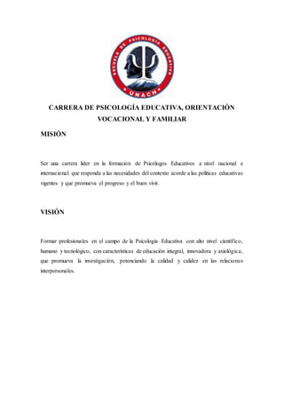 CARRERA DE PSICOLOGÍA EDUCATIVA, ORIENTACIÓN
VOCACIONAL Y FAMILIAR
MISIÓN
Ser una carrera líder en la formación de Psicólogos Educativos a nivel nacional e
internacional que responda a las necesidades del contexto acorde a las políticas educativas
vigentes y que promueva el progreso y el buen vivir.
VISIÓN
Formar profesionales en el campo de la Psicología Educativa con alto nivel científico,
humano y tecnológico, con características de educación integral, innovadora y axiológica,
que promueva la investigación, potenciando la calidad y calidez en las relaciones
interpersonales.
 