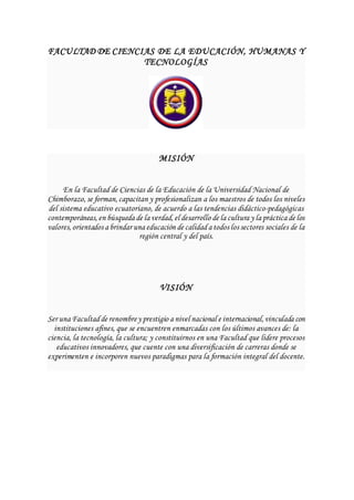 FACULTAD DE CIENCIAS DE LA EDUCACIÓN, HUMANAS Y
TECNOLOGÍAS
MISIÓN
En la Facultad de Ciencias de la Educación de la Universidad Nacional de
Chimborazo, se forman, capacitan y profesionalizan a los maestros de todos los niveles
del sistema educativo ecuatoriano, de acuerdo a las tendencias didáctico-pedagógicas
contemporáneas, en búsqueda de la verdad, el desarrollo de la cultura y la práctica de los
valores, orientados a brindar una educación de calidada todos los sectores sociales de la
región central y del país.
VISIÓN
Ser una Facultadde renombrey prestigio a nivel nacional e internacional, vinculada con
instituciones afines, que se encuentren enmarcadas con los últimos avances de: la
ciencia, la tecnología, la cultura; y constituirnos en una Facultad que lidere procesos
educativos innovadores, que cuente con una diversificación de carreras donde se
experimenten e incorporen nuevos paradigmas para la formación integral del docente.
 