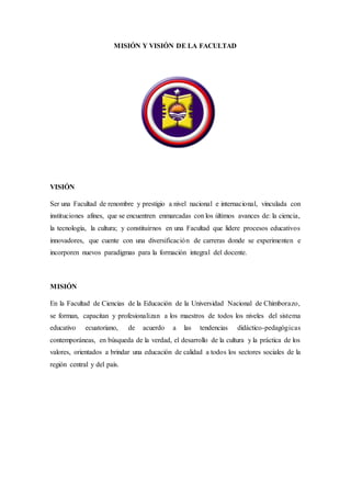 MISIÓN Y VISIÓN DE LA FACULTAD
VISIÓN
Ser una Facultad de renombre y prestigio a nivel nacional e internacional, vinculada con
instituciones afines, que se encuentren enmarcadas con los últimos avances de: la ciencia,
la tecnología, la cultura; y constituirnos en una Facultad que lidere procesos educativos
innovadores, que cuente con una diversificación de carreras donde se experimenten e
incorporen nuevos paradigmas para la formación integral del docente.
MISIÓN
En la Facultad de Ciencias de la Educación de la Universidad Nacional de Chimborazo,
se forman, capacitan y profesionalizan a los maestros de todos los niveles del sistema
educativo ecuatoriano, de acuerdo a las tendencias didáctico-pedagógicas
contemporáneas, en búsqueda de la verdad, el desarrollo de la cultura y la práctica de los
valores, orientados a brindar una educación de calidad a todos los sectores sociales de la
región central y del país.
 