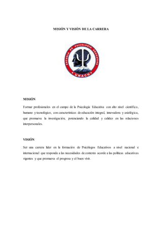 MISIÓN Y VISIÓN DE LA CARRERA
MISIÓN
Formar profesionales en el campo de la Psicología Educativa con alto nivel científico,
humano y tecnológico, con características de educación integral, innovadora y axiológica,
que promueva la investigación, potenciando la calidad y calidez en las relaciones
interpersonales.
VISIÓN
Ser una carrera líder en la formación de Psicólogos Educativos a nivel nacional e
internacional que responda a las necesidades de contexto acorde a las políticas educativas
vigentes y que promueva el progresa y el buen vivir.
 