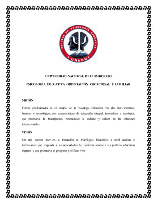 UNIVERSIDAD NACIONAL DE CHIMBORAZO
PSICOLOGÍA EDUCATIVA ORIENTACIÓN VOCACIONAL Y FAMILIAR
MISIÓN
Formar profesionales en el campo de la Psicología Educativa con alto nivel científico,
humano, y tecnológico, con características de educación integral, innovadora y axiológica,
que promueva la investigación, potenciando la calidad y calidez en las relaciones
interpersonales
VISIÓN
Ser una carrera líder en la formación de Psicólogos Educativos a nivel nacional e
internacional que responda a las necesidades del contexto acorde a las políticas educativas
vigentes y que promueva el progreso y el Buen vivir
 