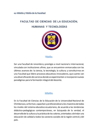 FACULTAD DE CIENCIAS DE LA EDUCACIÒN,
HUMANAS Y TECNOLOGÌAS
Ser una Facultad de renombre y prestigio a nivel nacional e internacional,
vinculada con instituciones afines, que se encuentren enmarcadas con los
últimos avances de: la ciencia, la tecnología, la cultura; y constituirnos en
una Facultad que lidere procesos educativos innovadores, que cuente con
una diversificacióndecarrerasdondeseexperimenten e incorporennuevos
paradigmas para la formación integral del docente.
En la Facultad de Ciencias de la Educación de la Universidad Nacional de
Chimborazo,seforman,capacitan y profesionalizana los maestrosdetodos
los niveles del sistema educativo ecuatoriano, de acuerdo a las tendencias
didáctico-pedagógicas contemporáneas, en búsqueda de la verdad, el
desarrollode la cultura y la práctica de los valores,orientados a brindar una
educación de calidad a todos los sectores sociales de la región central y del
país.
 