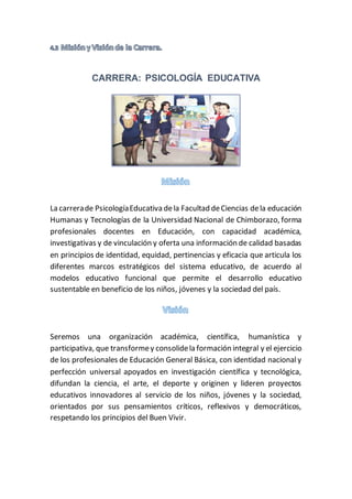 CARRERA: PSICOLOGÍA EDUCATIVA
La carrerade PsicologíaEducativa dela Facultad deCiencias dela educación
Humanas y Tecnologías de la Universidad Nacional de Chimborazo, forma
profesionales docentes en Educación, con capacidad académica,
investigativas y de vinculación y oferta una información de calidad basadas
en principios de identidad, equidad, pertinencias y eficacia que articula los
diferentes marcos estratégicos del sistema educativo, de acuerdo al
modelos educativo funcional que permite el desarrollo educativo
sustentable en beneficio de los niños, jóvenes y la sociedad del país.
Seremos una organización académica, científica, humanística y
participativa, que transformey consolidela formación integral y el ejercicio
de los profesionales de Educación General Básica, con identidad nacionaly
perfección universal apoyados en investigación científica y tecnológica,
difundan la ciencia, el arte, el deporte y originen y lideren proyectos
educativos innovadores al servicio de los niños, jóvenes y la sociedad,
orientados por sus pensamientos críticos, reflexivos y democráticos,
respetando los principios del Buen Vivir.
 