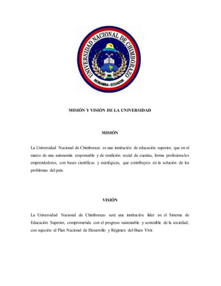 MISIÓN Y VISIÓN DE LA UNIVERSIDAD
MISIÓN
La Universidad Nacional de Chimborazo es una institución de educación superior, que en el
marco de una autonomía responsable y de rendición social de cuentas, forma profesionales
emprendedores, con bases científicas y axiológicas, que contribuyen en la solución de los
problemas del país.
VISIÓN
La Universidad Nacional de Chimborazo será una institución líder en el Sistema de
Educación Superior, comprometida con el progreso sustentable y sostenible de la sociedad,
con sujeción al Plan Nacional de Desarrollo y Régimen del Buen Vivir.
 