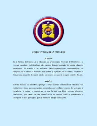 MISIÓN Y VISIÓN DE LA FACULTAD
MISIÓN
En la Facultad de Ciencias de la Educación de la Universidad Nacional de Chimborazo, se
forman, capacitan y profesionalizan a los maestros de todos los niveles del sistema educativo
ecuatoriano, de acuerdo a las tendencias didáctico-pedagógicas contemporáneas, en
búsqueda de la verdad, el desarrollo de la cultura y la práctica de los valores, orientados a
brindar una educación de calidad a todos los sectores sociales de la región central y del país.
VISIÓN
Ser una Facultad de renombre y prestigio a nivel nacional e internacional, vinculada con
instituciones afines, que se encuentren enmarcadas con los últimos avances de: la ciencia, la
tecnología, la cultura; y constituirnos en una Facultad que lidere procesos educativos
innovadores, que cuente con una diversificación de carreras donde se experimenten e
incorporen nuevos paradigmas para la formación integral del docente.
 