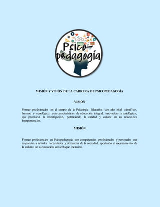 MISIÓN Y VISIÓN DE LA CARRERA DE PSICOPEDAGOGÍA
VISIÓN
Formar profesionales en el campo de la Psicología Educativa con alto nivel científico,
humano y tecnológico, con características de educación integral, innovadora y axiológica,
que promueva la investigación, potenciando la calidad y calidez en las relaciones
interpersonales.
MISIÓN
Formar profesionales en Psicopedagogía con competencias profesionales y personales que
respondan a actuales necesidades y demandas de la sociedad, aportando al mejoramiento de
la calidad de la educación con enfoque inclusivo.
 