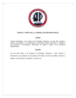 MISIÓN Y VISIÓN DE LA CARRERA DE PSICOPEDAGOGÍA
VISIÓN
Formar profesionales en el campo de la Psicología Educativa con alto nivel científico,
humano y tecnológico, con características de educación integral, innovadora y axiológica,
que promueva la investigación, potenciando la calidad y calidez en las relaciones
interpersonales.
MISIÓN
Ser una carrera líder en la formación de Psicólogos Educativos a nivel nacional e
internacional que responda a las necesidades del contexto acorde a las políticas educativas
vigentes y que promueva el progreso y el buen vivir.
 