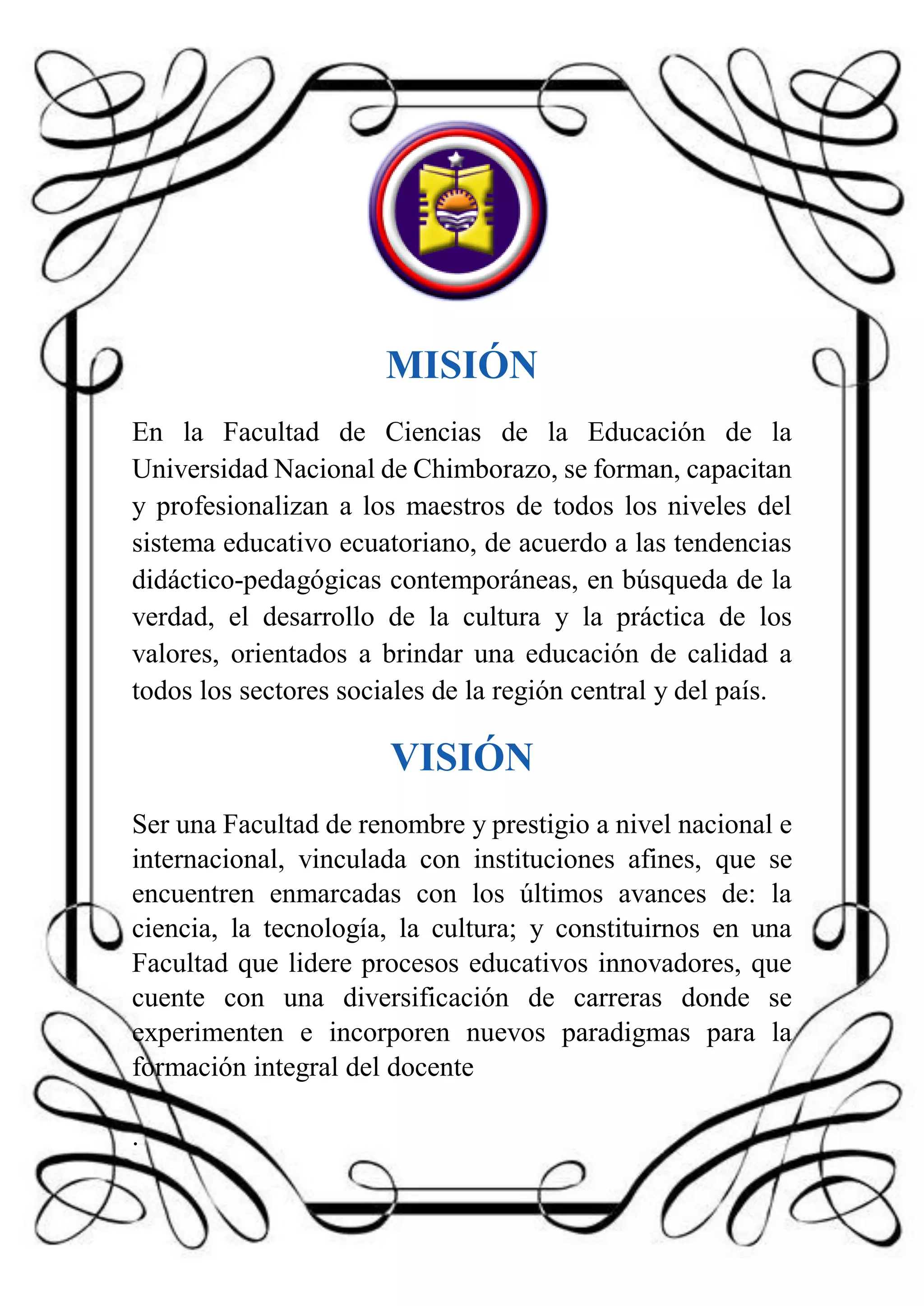 MISIÓN
En la Facultad de Ciencias de la Educación de la
Universidad Nacional de Chimborazo, se forman, capacitan
y profesionalizan a los maestros de todos los niveles del
sistema educativo ecuatoriano, de acuerdo a las tendencias
didáctico-pedagógicas contemporáneas, en búsqueda de la
verdad, el desarrollo de la cultura y la práctica de los
valores, orientados a brindar una educación de calidad a
todos los sectores sociales de la región central y del país.
VISIÓN
Ser una Facultad de renombre y prestigio a nivel nacional e
internacional, vinculada con instituciones afines, que se
encuentren enmarcadas con los últimos avances de: la
ciencia, la tecnología, la cultura; y constituirnos en una
Facultad que lidere procesos educativos innovadores, que
cuente con una diversificación de carreras donde se
experimenten e incorporen nuevos paradigmas para la
formación integral del docente
.
 