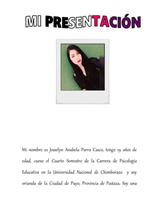 Mi nombre es Josselyn Anabela Parra Casco, tengo 19 años de
edad, curso el Cuarto Semestre de la Carrera de Psicología
Educativa en la Universidad Nacional de Chimborazo y soy
oriunda de la Ciudad de Puyo, Provincia de Pastaza. Soy una
 