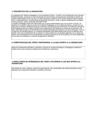 3. DESCRIPCIÓ N DE LA ASIGNATURA:
La asignatura de “Gestión Pedagógica” es de naturaleza Teórico – Práctico, que corresponde a las Ciencias
Profesionalizante, proporciona a los estudiantes las herramientas necesarias para desarrollar el espíritu de
Gestión administrativa, ética, acorde a su perfil de egreso y objetivos de la carrera; logrando liderar equipos
inter y multidisciplinarios. Contribuyendo al desarrollo económico, social y cultural; fortaleciendo a la mejora
continua del país, dentro del ámbito del BUEN VIVIR.
La gestión pedagógica está más relacionada con el campo administrativo que con el mismo currículo. Un
docente con vocación valora la acción de la Gestión Pedagógica en los niveles educativos, a través de sus
relaciones y prácticas cotidianas donde se construyen las diversas formas de hacer una institución educativa.
Esta asignatura tiene por objeto el estudio de la organización del trabajo en el campo de la educación. Por
tanto, está determinado por el desarrollo de las teorías generales de la gestión y los de la educación. Pero no
se trata de una disciplina teórica, su contenido disciplinario está determinado tanto por los contenidos de la
gestión como por la cotidianidad de su práctica. En este sentido es una disciplina aplicada, es un campo de
acción, es una disciplina en la cual interactúan los planos de la teoría, los de la política y los de la pragmática.
Es por tanto una disciplina en proceso de gestación e identidad.
4. COMPETENCIA(S) DEL PERFIL PROFESIONAL A LA QUE APORTA A LA ASIGNATURA:
Aplica los fundamentos filosóficos, científicos y técnicos en el área Psicológica y Pedagógica mediante el
análisis crítico para el ejercicio profesional con eficiencia y pertinencia.
5. RESULTADOS DE APRENDIZAJE DEL PERFIL DE EGRESO A LOS QUE APORTA LA
ASIGNATURA
Demuestra ser crítico, reflexivo, autónomo respondiendo a las necesidades del contexto educativo actual
aplicando los fundamentos filosóficos, científicos y técnicos.
 