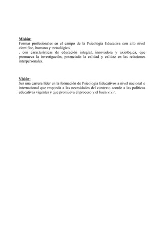 Misión:
Formar profesionales en el campo de la Psicología Educativa con alto nivel
científico, humano y tecnológico
, con características de educación integral, innovadora y axiológica, que
promueva la investigación, potenciado la calidad y calidez en las relaciones
interpersonales.
Visión:
Ser una carrera líder en la formación de Psicología Educativos a nivel nacional e
internacional que responda a las necesidades del contexto acorde a las políticas
educativas vigentes y que promueva el proceso y el buen vivir.
 