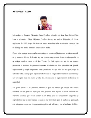 AUTORRETRATO
Mi nombre es Brandon Alexander Caiza Cevallos, mi padre se llama Juan Carlos Caiza
Lara y mi madre Eliana Alejandra Cevallos Serrano yo nací en Riobamba, el 13 de
septiembre de 1995, tengo 19 años mis padres son divorciados actualmente vivo solo con
mi padre y mis demás hermanos viven con mi madre.
Como toda persona tengo muchas aspiraciones y metas establecidas que las pienso cumplir
en el trascurso del tren de la vida soy una persona muy creyente desde me niñez estudie en
un colegio católico como es el San Vicente De Paul espero ser una de los mejores
promedios al momento de graduarme después de obtener mi título profesional me gustaría
especializarme y seguir mejorando como profesional sé que nada es fácil pero tengo el
suficiente valor y coraje para aguantar todo lo que se venga al final tendré mi recompensa y
seré un orgullo para mis padres y todas las personas que en algún momento dudaron de mi
capacidad.
Me gusta ayudar a las personas ancianas es por ese motivo que escogí esta carrera
contribuir con un grano de arena por estas personas para mejorar su salud mediante los
diferentes estudios que poder realizar en un futuro con los conocimientos adquiridos y
expresándome de la mejor manera ya que es muy importante para lo cual es de gran ayuda
esta asignatura espero con el apoyo de mis padres salir adelante y con la bendición de Dios.
 
