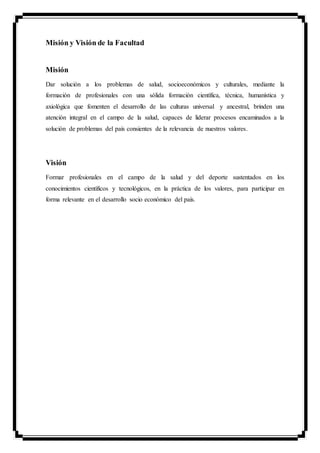 Misión y Visión de la Facultad
Misión
Dar solución a los problemas de salud, socioeconómicos y culturales, mediante la
formación de profesionales con una sólida formación científica, técnica, humanística y
axiológica que fomenten el desarrollo de las culturas universal y ancestral, brinden una
atención integral en el campo de la salud, capaces de liderar procesos encaminados a la
solución de problemas del país consientes de la relevancia de nuestros valores.
Visión
Formar profesionales en el campo de la salud y del deporte sustentados en los
conocimientos científicos y tecnológicos, en la práctica de los valores, para participar en
forma relevante en el desarrollo socio económico del país.
 