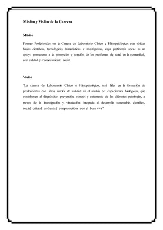 Misión y Visión de la Carrera
Misión
Formar Profesionales en la Carrera de Laboratorio Clínico e Histopatológico, con sólidas
bases científicas, tecnológicas, humanísticas e investigativas, cuya pertinencia social es un
apoyo permanente a la prevención y solución de los problemas de salud en la comunidad,
con calidad y reconocimiento social.
Visión
“La carrera de Laboratorio Clínico e Histopatológico, será líder en la formación de
profesionales con altos niveles de calidad en el análisis de especímenes biológicos, que
contribuyen al diagnóstico, prevención, control y tratamiento de las diferentes patologías, a
través de la investigación y vinculación; integrada al desarrollo sustentable, científico,
social, cultural, ambiental, comprometidos con el buen vivir”.
 