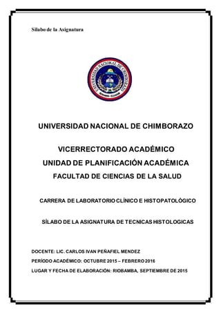 Silabo de la Asignatura
UNIVERSIDAD NACIONAL DE CHIMBORAZO
VICERRECTORADO ACADÉMICO
UNIDAD DE PLANIFICACIÓN ACADÉMICA
FACULTAD DE CIENCIAS DE LA SALUD
CARRERA DE LABORATORIO CLÍNICO E HISTOPATOLÓGICO
SÍLABO DE LA ASIGNATURA DE TECNICAS HISTOLOGICAS
DOCENTE: LIC. CARLOS IVAN PEÑAFIEL MENDEZ
PERÍODO ACADÉMICO: OCTUBRE 2015 – FEBRERO 2016
LUGAR Y FECHA DE ELABORACIÓN: RIOBAMBA, SEPTIEMBRE DE 2015
 