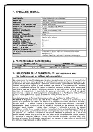 1. INFORMACIÓN GENERAL:
INSTITUCIÓN:
FACULTAD:
CARRERA:
NOMBRE DE LA ASIGNATURA:
CÓDIGO DE LA ASIGNATURA:
SEMESTRE:
PERÍODO ACADÉMICO::
MODALIDAD:
NIVEL DE FORMACIÓN:
UNIDAD DE ORGANIZACIÓN
CURRICULAR:
TIPO DE ASIGNATURA:
NÚMERO DE SEMANAS:
NÚMERO DE HORAS SEMANAL:
TOTAL DE HORAS POR EL
PERÍODO ACADÉMICO:
NUMERO DE CREDITOS:
TÍTULO(S) ACADÉMICO(S) DEL
DOCENTE:
Universidad Nacional deChimborazo
Ciencias dela Salud
Laboratorio Clínico eHistopatológico
Técnicas Histológicas
LC 3.07-CP-TECHIS/ CINE2410.08
Tercero
Octubre 2015 – Febrero 2016
Presencial
Grado
Ciencias dela Profesión
Obligatoria
16
8
128
8
Licenciado En Ciencias dela Salud en Laboratorio Clínico e
Histopatológico
Tecnólogo Medico en Laboratorio Clínico eHistopatológico
2. PRERREQUISITOS Y CORREQUISITOS:
PRERREQUISITOS: CORREQUISITOS:
ASIGNATURA CÓDIGO ASIGNATURA CÓDIGO
1 Histología PR LC 2.03-CB-HISTO 1 Nocuenta con co-requisitos
3. DESCRIPCIÓN DE LA ASIGNATURA: (En correspondencia con
los fundamentos en las políticas gubernamentales)
La asignatura de Técnicas Histológicas es una cátedra que pertenece a la formación de especialización
obligatoria de naturaleza teórico práctico y de aplicación académica semestral presencial, pretende que
el estudiante desarrolle competencias y protocolos sobre el manejo y procesamiento de especímenes
anatomo patológicos de órganos y tejidos humanos; que permita al futuro profesional de Laboratorio
Clínico e Histopatológico aplique con claridad, coherencia y pertinencia en forma teórica y práctica del
uso eficiente para que el Médico Patólogo concluya con un claro diagnóstico en forma integral, que
contribuya al mejoramiento y tratamiento del paciente, relacionados con el perfil de egreso,
conocimientos y valores que darán cumplimiento a lo establecido en el Plan Nacional del Buen Vivir, al
punto de ofrecer profesionales capaces de cambiar la Matriz productiva del país.
Además la asignatura de Técnicas Histológicas contribuye al Plan Nacional del Buen Vivir, al
OBJETIVO 3: Mejorar la calidad de vida de la población: 3.1. Promover el mejoramiento de la
calidad en la prestación de servicios de atención que componen el Sistema Nacional de Inclusión y
Equidad Social. 3.1.b Regular y evaluar la incorporación de profesionales calificados, capacitados y
especializados, según corresponda con la pertinencia necesaria, en los sistemas nacionales de
educación, salud, atención y cuidado diario, protección y asistencia a víctimas de violencia
rehabilitación social y demás servicio del sistema nacional de inclusión y equidad social. 3.2 Ampliar los
servicios de prevención y promoción de la salud para mejorar las condiciones y los hábitos de vida de
las personas. 3.2.a Diseñar e implementar mecanismos integrales de promoción de la salud para
prevenir riesgos durante todo el ciclo de vida, con énfasis sobre los determinantes sociales de salud.
3.3 Garantizar la prestación universal y gratuita de los servicios de atención integral de salud. 3.3.s.
Impulsar la formación de profesionales especialistas y técnicas para el nuevo modelo de atención de la
red pública e integral de salud en todo el territorio
 