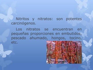Nitritos y nitratos: son potentes
carcinógenos.
Los nitratos se encuentran en
pequeñas proporciones en embutidos,
pescado ahumado, hongos, tocino,
etc.

 