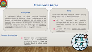 Transporte Aéreo
● Siempre para una importación
aérea es recomendable
considerar unos 5 días de
tránsito desde la salida hasta
el arribo.
Tiempos de tránsitos
Transporte
El transporte aéreo no tiene ninguna limitante
geográfica para el envío de carga a cualquier parte del
mundo, no obstante, el tamaño de los envíos sí es
limitado (muy inferior al transporte marítimo). Es un
medio de transporte caro, sin embargo, por rapidez y
velocidad de desplazamiento, es muy conveniente.
Flete
En el caso del flete aéreo se cobrará por kg
(kilogramo) o por kv (Kilo volumétrico).
● El kilo volumen se obtendrá
multiplicando los M3 x 167, que es la
constante utilizada en el transporte
aéreo.
● Además debemos sumar los gastos
adicionales.
 