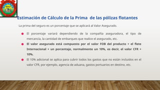 Estimación de Cálculo de la Prima de las pólizas flotantes
La prima del seguro es un porcentaje que se aplicará al Valor Asegurado.
● El porcentaje variará dependiendo de la compañía aseguradora, el tipo de
mercancía, la cantidad de embarques que realice el asegurado, etc.
● El valor asegurado está compuesto por el valor FOB del producto + el flete
Internacional + un porcentaje, normalmente un 10%, es decir, el valor CFR +
10%.
● El 10% adicional se aplica para cubrir todos los gastos que no están incluidos en el
valor CFR, por ejemplo, agencia de aduana, gastos portuarios en destino, etc.
 