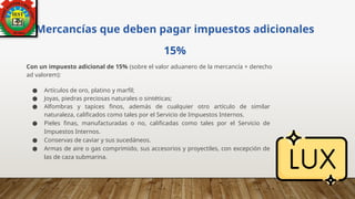Mercancías que deben pagar impuestos adicionales
15%
Con un impuesto adicional de 15% (sobre el valor aduanero de la mercancía + derecho
ad valorem):
● Artículos de oro, platino y marfil;
● Joyas, piedras preciosas naturales o sintéticas;
● Alfombras y tapices finos, además de cualquier otro artículo de similar
naturaleza, calificados como tales por el Servicio de Impuestos Internos.
● Pieles finas, manufacturadas o no, calificadas como tales por el Servicio de
Impuestos Internos.
● Conservas de caviar y sus sucedáneos.
● Armas de aire o gas comprimido, sus accesorios y proyectiles, con excepción de
las de caza submarina.
 