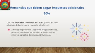 Mercancías que deben pagar impuestos adicionales
50%
Con un impuesto adicional de 50% (sobre el valor
aduanero de la mercancía + derecho ad valorem):
● Artículos de pirotecnia, tales como fuegos artificiales,
petardos y similares, excepto los de uso industrial,
minero o agrícola o de señalización luminosa.
 