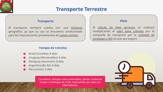 Transporte Terrestre
● Brasil (Curitiba): 9 días
● Uruguay (Montevideo): 6 días
● Paraguay (Asunción): 8 días
● Argentina (Bs As): 4 días
● Perú (Lima): 5 días
Tiempos de tránsitos
Transporte
El transporte terrestre cuenta con una limitante
geográfica, ya que su uso se encuentra condicionado
para las importaciones provenientes de países vecinos.
Flete
El cálculo de flete terrestre se realizará
multiplicando el valor base cobrado por la
compañía de transporte por la cantidad de
toneladas o M3 (el que sea mayor).
Considerar tiempos como estimados, desde Ciudad de
Origen a Santiago de Chile, ingresando por paso los
Libertadores.
 