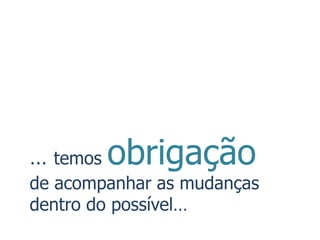 … temos   obrigação
de acompanhar as mudanças
dentro do possível…
 