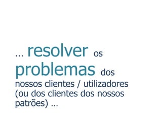 …resolver os
problemas dos
nossos clientes / utilizadores
(ou dos clientes dos nossos
patrões) …
 