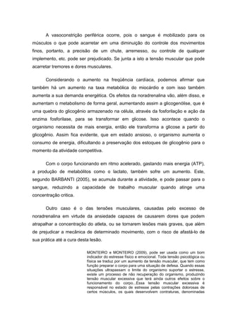 A vasoconstrição periférica ocorre, pois o sangue é mobilizado para os
músculos o que pode acarretar em uma diminuição do controle dos movimentos
finos, portanto, a precisão de um chute, arremesso, ou controle de qualquer
implemento, etc. pode ser prejudicado. Se junta a isto a tensão muscular que pode
acarretar tremores e dores musculares.

      Considerando o aumento na freqüência cardíaca, podemos afirmar que
também há um aumento na taxa metabólica do miocárdio e com isso também
aumenta a sua demanda energética. Os efeitos da noradrenalina vão, além disso, e
aumentam o metabolismo de forma geral, aumentando assim a glicogenólise, que é
uma quebra do glicogênio armazenado na célula, através da fosforilação e ação da
enzima fosforilase, para se transformar em glicose. Isso acontece quando o
organismo necessita de mais energia, então ele transforma a glicose a partir do
glicogênio. Assim fica evidente, que em estado ansioso, o organismo aumenta o
consumo de energia, dificultando a preservação dos estoques de glicogênio para o
momento da atividade competitiva.

      Com o corpo funcionando em ritmo acelerado, gastando mais energia (ATP),
a produção de metabólitos como o lactato, também sofre um aumento. Este,
segundo BARBANTI (2005), se acumula durante a atividade, e pode passar para o
sangue, reduzindo a capacidade de trabalho muscular quando atinge uma
concentração critica.

      Outro caso é o das tensões musculares, causadas pelo excesso de
noradrenalina em virtude da ansiedade capazes de causarem dores que podem
atrapalhar a concentração do atleta, ou se tornarem lesões mais graves, que além
de prejudicar a mecânica de determinado movimento, com o risco de afastá-lo de
sua prática até a cura desta lesão.

                           MONTEIRO e MONTEIRO (2009), pode ser usada como um bom
                           indicador do estresse físico e emocional. Toda tensão psicológica ou
                           física se traduz por um aumento da tensão muscular, que tem como
                           função preparar o corpo para uma situação de defesa. Quando essas
                           situações ultrapassam o limite do organismo suportar o estresse,
                           existe um processo de não recuperação do organismo, produzindo
                           tensão muscular excessiva que terá ainda outros efeitos sobre o
                           funcionamento do corpo...Essa tensão muscular excessiva é
                           responsável no estado de estresse pelas contrações dolorosas de
                           certos músculos, os quais desenvolvem contraturas, denominadas
 