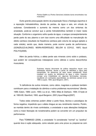 Pontos-Gatilho ou Pontos Sensíveis (nódulos duros encontrados nos
                          músculos).”

      Outra grande preocupação dentro da preparação física e fisiologia esportiva é
a reposição hidroeletrolítica, devido às perdas, de água e sais, em virtude da
sudorese. Considerando o aumento da mesma como um dos sintomas da
ansiedade, pode-se concluir que a perda hidroeletrolítica também é maior nesta
situação. Conforme o organismo sofre queda de água, o sangue conseqüentemente
perde parte do seu plasma e com isso ocorre uma dificuldade na manutenção do
débito cardíaco (resultado da freqüência cardíaca pelo volume de sangue ejetado a
cada sístole), sendo que, desta maneira, pode ocorrer queda de performance.
(GONZÁLEZ-ALONSO, MORA-RODRÍGUEZ, BELOW & COYLE, 1997) Apud
POLITO(2008).

      Além da perda hídrica, o atleta perde sais minerais como sódio e potássio,
que podem ter conseqüências indesejáveis como cãibras e outros desconfortos
musculares.

                          Sudorese intensa decorrente da prática desportiva requer uma
                          reidratação eficiente, devido a perda de eletrólitos e água pela
                          transpiração. Se deixarmos de repor essas substâncias, ficará
                          instalado um quadro de deficiência de água e sódio, trazendo
                          consigo uma irritabilidade em algumas terminações nervosas,
                          resultando em contrações espontâneas: as câimbras (Jansen et al,
                          1990 e Layzer, 1994, apud Bergeron, 2001).


      “A deficiência de outros minerais, como cálcio, magnésio e potássio também
contribuem para a instalação da câimbra e outros problemas neuromotores” (Benda,
1989; Eaton, 1989; Levin, 1993; Liu et al., 1983; Miles & Clarkson, 1994; O´toole et
al, 1993-95; Stamford, 1993, apud Bergeron, 2001).Apud Magno(2007)

      Todos estes sintomas podem afetar a parte física, técnica e psicológica de
forma negativa, impedindo que o atleta chegue ao seu rendimento máximo. Porém,
se mantida dentro de níveis controlados, a ansiedade e suas alterações biológicas
como a maior liberação de noradrenalina podem se converter em um propulsor da
performance.

      Para TOMMASO (2008), a ansiedade “é considerada “normal” ou “positiva”
quando leva à ação adequada, como estudar para uma prova ou preparar-se com
 