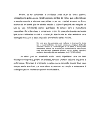 Porém, se for controlada, a ansiedade pode atuar de forma positiva,
principalmente, pela ação da noradrenalina no sentido de vigília, que pode melhorar
a atenção durante a atividade competitiva, e por um possível aumento na força,
levando-se em conta que em estado ansioso o corpo se prepara para reações de
luta ou fuga mobilizando grande quantidade de sangue para a musculatura
esquelética. Se junta a isso, o pensamento prévio de possíveis situações adversas
que podem acontecer durante a competição, que facilita ao atleta encontrar uma
resolução eficaz, por já estar preparado previamente para a mesma.

                          Um certo grau de ansiedade pode melhorar o desempenho desde
                          que os níveis fisiológicos não sejam excessivos, um pouco de tensão
                          aumenta o esforço e a concentração de um atleta, o desempenho
                          deteriora-se apenas sob as condições combinadas de preocupação
                          mais ativação física excessiva (ativação física = tensão, batimento
                          cardíaco, respiração alterada, sudorese, etc.). FLEURY (2005)

       Um certo grau de ansiedade acaba sendo importante para um bom
desempenho esportivo, porém, em excesso, torna-se um fator bastante prejudicial à
performance. Com isso, é importante ressaltar, que a comissão técnica deve estar
sempre atenta aos sinais que seus atletas apresentam em relação a ansiedade e à
sua exposição aos fatores que podem desencadeá-la.
 
