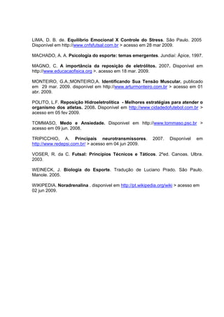 LIMA, D. B. de. Equilíbrio Emocional X Controle do Stress. São Paulo. 2005
Disponível em http://www.cnfsfutsal.com.br > acesso em 28 mar 2009.

MACHADO, A. A. Psicologia do esporte: temas emergentes. Jundiaí: Ápice, 1997.

MAGNO, C. A importância da reposição de eletrólitos. 2007. Disponível em
http://www.educacaofisica.org >. acesso em 18 mar. 2009.

MONTEIRO, G.A.;MONTEIRO,A. Identificando Sua Tensão Muscular. publicado
em 29 mar. 2009. disponível em http://www.arturmonteiro.com.br > acesso em 01
abr. 2009.

POLITO, L.F. Reposição Hidroeletrolítica - Melhores estratégias para atender o
organismo dos atletas. 2008. Disponível em http://www.cidadedofutebol.com.br >
acesso em 05 fev 2009.

TOMMASO, Medo e Ansiedade. Disponivel em http://www.tommaso.psc.br >
acesso em 09 jun. 2008.

TRIPICCHIO, A. Principais neurotransmissores.             2007.   Disponível   em
http://www.redepsi.com.br/ > acesso em 04 jun 2009.

VOSER, R. da C. Futsal: Princípios Técnicos e Táticos. 2ºed. Canoas. Ulbra.
2003.

WEINECK, J. Biologia do Esporte. Tradução de Luciano Prado. São Paulo.
Manole. 2005.

WIKIPEDIA. Noradrenalina . disponivel em http://pt.wikipedia.org/wiki > acesso em
02 jun 2009.
 