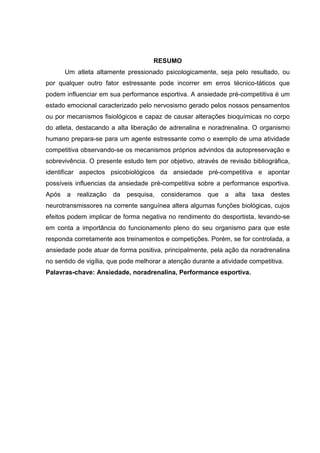 RESUMO
       Um atleta altamente pressionado psicologicamente, seja pelo resultado, ou
por qualquer outro fator estressante pode incorrer em erros técnico-táticos que
podem influenciar em sua performance esportiva. A ansiedade pré-competitiva é um
estado emocional caracterizado pelo nervosismo gerado pelos nossos pensamentos
ou por mecanismos fisiológicos e capaz de causar alterações bioquímicas no corpo
do atleta, destacando a alta liberação de adrenalina e noradrenalina. O organismo
humano prepara-se para um agente estressante como o exemplo de uma atividade
competitiva observando-se os mecanismos próprios advindos da autopreservação e
sobrevivência. O presente estudo tem por objetivo, através de revisão bibliográfica,
identificar aspectos psicobiológicos da ansiedade pré-competitiva e apontar
possíveis influencias da ansiedade pré-competitiva sobre a performance esportiva.
Após   a   realização   da   pesquisa,   consideramos   que   a   alta   taxa   destes
neurotransmissores na corrente sanguínea altera algumas funções biológicas, cujos
efeitos podem implicar de forma negativa no rendimento do desportista, levando-se
em conta a importância do funcionamento pleno do seu organismo para que este
responda corretamente aos treinamentos e competições. Porém, se for controlada, a
ansiedade pode atuar de forma positiva, principalmente, pela ação da noradrenalina
no sentido de vigília, que pode melhorar a atenção durante a atividade competitiva.
Palavras-chave: Ansiedade, noradrenalina, Performance esportiva.
 