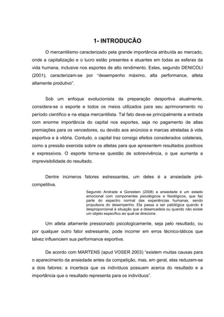 1- INTRODUCÃO
      O mercantilismo caracterizado pela grande importância atribuída ao mercado,
onde a capitalização e o lucro estão presentes e atuantes em todas as esferas da
vida humana, inclusive nos esportes de alto rendimento. Estes, segundo DENICOLI
(2001), caracterizam-se por “desempenho máximo, alta performance, atleta
altamente produtivo”.


      Sob um enfoque evolucionista da preparação desportiva atualmente,
considera-se o esporte e todos os meios utilizados para seu aprimoramento no
período cientifico e na etapa mercantilista. Tal fato deve-se principalmente a entrada
com enorme importância do capital nos esportes, seja no pagamento de altas
premiações para os vencedores, ou devido aos anúncios e marcas atreladas à vida
esportiva e à vitória. Contudo, o capital traz consigo efeitos considerados colaterais,
como a pressão exercida sobre os atletas para que apresentem resultados positivos
e expressivos. O esporte torna-se questão de sobrevivência, o que aumenta a
imprevisibilidade do resultado.


      Dentre inúmeros fatores estressantes, um deles é a ansiedade pré-
competitiva.
                           Segundo Andrade e Gorestein (2008) a ansiedade é um estado
                           emocional com componentes psicológicos e fisiológicos, que faz
                           parte do espectro normal das experiências humanas, sendo
                           propulsora do desempenho. Ela passa a ser patológica quando é
                           desproporcional à situação que a desencadeia ou quando não existe
                           um objeto específico ao qual se direcione.

      Um atleta altamente pressionado psicologicamente, seja pelo resultado, ou
por qualquer outro fator estressante, pode incorrer em erros técnico-táticos que
talvez influenciem sua performance esportiva.

      De acordo com MARTENS (apud VOSER 2003) “existem muitas causas para
o aparecimento da ansiedade antes da competição, mas, em geral, elas reduzem-se
a dois fatores: a incerteza que os indivíduos possuem acerca do resultado e a
importância que o resultado representa para os indivíduos”.
 