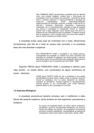 Para TOMMASO (2008), tecnicamente, ansiedade pode ser definida
                           como uma emoção subjetiva, voltada para o futuro,(pode ser
                           considerada como uma tentativa de preencher o intervalo de tempo
                           entre o momento presente e o futuro),semelhante à sensação de
                           medo,com        manifestações    físicas      (taquicardia,respiração
                           rápida,sensação de sufocação, tremores, sudorese, ondas de frio ou
                           calor,etc.), psíquicas (apreensão, expectativa, insegurança,
                           inquietação, etc.) e comportamentais, (evitação ou fuga da situação
                           que provoca a ansiedade). É considerada “normal” ou “positiva”
                           quando leva à ação adequada, como estudar para uma prova ou
                           preparar-se com antecedência para uma palestra. É negativa quando
                           leva ao desespero, a não conseguir fazer uma prova nem estudar a
                           para a mesma, evitando-a ou tendo “branco”


      A ansiedade muitas vezes pode ser confundida com o medo, diferenciando
principalmente, pelo fato de o medo ter causas mais concretas, e na ansiedade
estas são mais abstratas e subjetivas.


                           Para FRISCHNECHT (1990), a ansiedade é um estado psíquico,
                           acompanhado de excitação ou inibição que pode comportar uma
                           sensação de constrição na garganta, que surge quando o indivíduo
                           está incerto acerca do que pode fazer para responder eficazmente ao
                           que lhe é exigido e que é importante para ele (VIANA, 1989).


      Segundo FREUD (Apud FIORAVANTI 2006), a ansiedade é definida como
“algo sentido”, um estado afetivo, com combinações de alguns sentimentos de
prazer – desprazer.
                           LEWIS (apud COPETTI 2005) diz que a ansiedade é uma reação
                           psicofisiológica de alerta frente a algum perigo ou ameaça. Pode ser
                           normal ou patológica, leve ou grave, prejudicial ou benéfica,
                           episódica ou persistente, causada orgânica ou psicologicamente,
                           ocorrida sozinha ou em co-morbidade (com outras doenças),
                           podendo afetar ou não a percepção e a memória.


1.2 Aspectos Etiológicos

      A ansiedade apresenta-se bastante complexa, pois é multifatorial, e estes
fatores são bastante subjetivos, sendo divididos em dois segmentos, psicossociais e
biológicos.
                               As causas da ansiedade podem ser várias: fatores ambientais,
                               psicológicos, químicos, pré-disposição hereditárias, etc. Entre as
                               causas que afligem as pessoas, as psicológicas inconscientes
                               provocam sintomas indesejáveis, impossibilitando as pessoas de
                               conseguirem muitas vezes relaxar e descontrair. (Araújo, 2002)
 