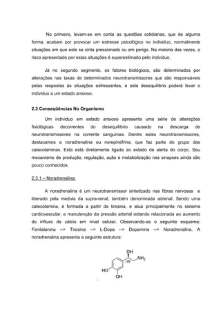 No primeiro, levam-se em conta as questões cotidianas, que de alguma
forma, acabam por provocar um estresse psicológico no individuo, normalmente
situações em que este se sinta pressionado ou em perigo. Na maioria das vezes, o
risco apresentado por estas situações é superestimado pelo individuo.

       Já no segundo segmento, os fatores biológicos, são determinados por
alterações nas taxas de determinados neurotransmissores que são responsáveis
pelas respostas às situações estressantes, e este desequilíbrio poderá levar o
individuo a um estado ansioso.


2.3 Conseqüências No Organismo

       Um individuo em estado ansioso apresenta uma série de alterações
fisiológicas   decorrentes   do       desequilíbrio   causado   na   descarga   de
neurotransmissores na corrente sanguínea. Dentre estes neurotransmissores,
destacamos a noradrenalina ou norepinefrina, que faz parte do grupo das
catecolaminas. Esta está diretamente ligada ao estado de alerta do corpo. Seu
mecanismo de produção, regulação, ação e metabolização nas sinapses ainda são
pouco conhecidos.

2.3.1 – Noradrenalina:

       A noradrenalina é um neurotransmissor sintetizado nas fibras nervosas e
liberado pela medula da supra-renal, também denominada adrenal. Sendo uma
catecolamina, é formada a partir da tirosina, e atua principalmente no sistema
cardiovascular, e manutenção da pressão arterial estando relacionada ao aumento
do influxo de cálcio em nível celular. Observando-se o seguinte esquema:
Fenilalanina --> Tirosina --> L-Dopa --> Dopamina --> Noradrenalina. A
noradrenalina apresenta a seguinte estrutura:




                                  :
 