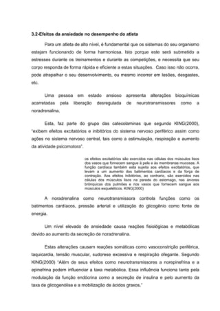 3.2-Efeitos da ansiedade no desempenho do atleta

       Para um atleta de alto nível, é fundamental que os sistemas do seu organismo
estejam funcionando de forma harmoniosa. Isto porque este será submetido a
estresses durante os treinamentos e durante as competições, e necessita que seu
corpo responda de forma rápida e eficiente a estas situações. Caso isso não ocorra,
pode atrapalhar o seu desenvolvimento, ou mesmo incorrer em lesões, desgastes,
etc.

       Uma    pessoa     em     estado    ansioso     apresenta      alterações    bioquímicas
acarretadas      pela   liberação    desregulada      de    neurotransmissores         como     a
noradrenalina.

       Esta, faz parte do grupo das catecolaminas que segundo KING(2000),
“exibem efeitos excitatórios e inibitórios do sistema nervoso periférico assim como
ações no sistema nervoso central, tais como a estimulação, respiração e aumento
da atividade psicomotora”.

                              os efeitos excitatórios são exercidos nas células dos músculos lisos
                              dos vasos que fornecem sangue à pele e às membranas mucosas. A
                              função cardíaca também esta sujeita aos efeitos excitatórios, que
                              levam a um aumento dos batimentos cardíacos e da força de
                              contração. Aos efeitos inibitórios, ao contrario, são exercidos nas
                              células dos músculos lisos na parede do estomago, nas árvores
                              brônquicas dos pulmões e nos vasos que fornecem sangue aos
                              músculos esqueléticos. KING(2000)

       A noradrenalina como neurotransmissora controla funções como os
batimentos cardíacos, pressão arterial e utilização do glicogênio como fonte de
energia.

       Um nível elevado de ansiedade causa reações fisiológicas e metabólicas
devido ao aumento da secreção de noradrenalina.

       Estas alterações causam reações somáticas como vasoconstrição periférica,
taquicardia, tensão muscular, sudorese excessiva e respiração ofegante. Segundo
KING(2000) “Além de seus efeitos como neurotransmissores a norepinefrina e a
epinefrina podem influenciar a taxa metabólica. Essa influência funciona tanto pela
modulação da função endócrina como a secreção de insulina e pelo aumento da
taxa de glicogenólise e a mobilização de ácidos graxos.”
 