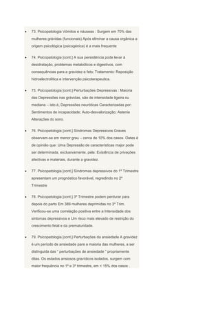 73. Psicopatologia Vómitos e náuseas : Surgem em 70% das
mulheres grávidas (funcionais) Após eliminar a causa orgânica a
origem psicológica (psicogénica) é a mais frequente


74. Psicopatologia [cont.] A sua persistência pode levar à
desidratação, problemas metabólicos e digestivos, com
consequências para a gravidez e feto; Tratamento: Reposição
hidroelectrolítica e intervenção psicoterapeutica.


75. Psicopatologia [cont.] Perturbações Depressivas : Maioria
das Depressões nas grávidas, são de intensidade ligeira ou
mediana – isto é, Depressões neuróticas Caracterizadas por:
Sentimentos de incapacidade; Auto-desvalorização; Astenia
Alterações do sono.


76. Psicopatologia [cont.] Síndromas Depressivos Graves
observam-se em menor grau – cerca de 10% dos casos. Oates é
de opinião que: Uma Depressão de características major pode
ser determinada, exclusivamente, pela: Existência de privações
afectivas e materiais, durante a gravidez.


77. Psicopatologia [cont.] Síndromas depressivos do 1º Trimestre
apresentam um prognóstico favorável, regredindo no 2º
Trimestre


78. Psicopatologia [cont.] 3º Trimestre podem perdurar para
depois do parto Em 389 mulheres deprimidas no 3º Trim.
Verificou-se uma correlação positiva entre a Intensidade dos
sintomas depressivos e Um risco mais elevado de restrição do
crescimento fetal e da prematuridade.


79. Psicopatologia [cont.] Perturbações da ansiedade A gravidez
é um período de ansiedade para a maioria das mulheres, a ser
distinguida das “ perturbações de ansiedade ” propriamente
ditas. Os estados ansiosos gravídicos isolados, surgem com
maior frequência no 1º e 3º trimestre, em < 15% dos casos .
 