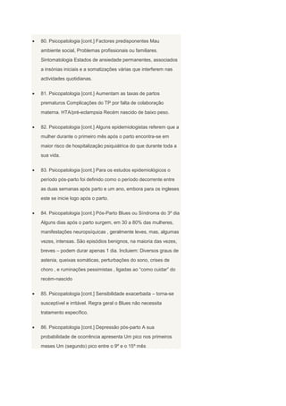 80. Psicopatologia [cont.] Factores predisponentes Mau
ambiente social, Problemas profissionais ou familiares.
Sintomatologia Estados de ansiedade permanentes, associados
a insónias iniciais e a somatizações várias que interferem nas
actividades quotidianas.


81. Psicopatologia [cont.] Aumentam as taxas de partos
prematuros Complicações do TP por falta de colaboração
materna. HTA/pré-eclampsia Recém nascido de baixo peso.


82. Psicopatologia [cont.] Alguns epidemiologistas referem que a
mulher durante o primeiro mês após o parto encontra-se em
maior risco de hospitalização psiquiátrica do que durante toda a
sua vida.


83. Psicopatologia [cont.] Para os estudos epidemiológicos o
período pós-parto foi definido como o período decorrente entre
as duas semanas após parto e um ano, embora para os ingleses
este se inicie logo após o parto.


84. Psicopatologia [cont.] Pós-Parto Blues ou Síndroma do 3º dia
Alguns dias após o parto surgem, em 30 a 80% das mulheres,
manifestações neuropsíquicas , geralmente leves, mas, algumas
vezes, intensas. São episódios benignos, na maioria das vezes,
breves – podem durar apenas 1 dia. Incluiem: Diversos graus de
astenia, queixas somáticas, perturbações do sono, crises de
choro , e ruminações pessimistas , ligadas ao “como cuidar” do
recém-nascido


85. Psicopatologia [cont.] Sensibilidade exacerbada – torna-se
susceptível e irritável. Regra geral o Blues não necessita
tratamento específico.


86. Psicopatologia [cont.] Depressão pós-parto A sua
probabilidade de ocorrência apresenta Um pico nos primeiros
meses Um (segundo) pico entre o 9º e o 15º mês
 