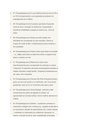 87. Psicopatologia [cont.] A sua incidência situa-se entre os 5% e
os 10% Correspondendo a uma depressão já existente; Ao
prolongamento de um Blues .


88. Psicopatologia [cont.] A puerpera apresenta: frequentes
crises de choro, sensação de abatimento, Incapacidade e
impotência Irritabilidade a pequenos eventos (e.g., choro do
bebé)


89. Psicopatologia [cont.] Sente que está mudada, tem
dificuldade em compreender as suas reacções e Sente-se
incapaz de cuidar do filho. O desinteresse sexual é evidente e
tem pesadelos.


90. Psicopatologia [cont.] Podem ainda surgir fobias de impulsão
– i.e., infligir maus tratos ao bebé Para reduzir a angústia evita
(todo) o contacto com ele.


91. Psicopatologia [cont.] Maioria dos casos evolui
espontaneamente para a recuperação em semanas ou meses;
Tratamento: É essencial a dimensão psicoterapêutica apoiada na
relação mãe-bebé, terapia familiar. Terapêutica antidepressiva é,
por vezes, útil e necessária


92. Psicopatologia [cont.] Psicose Pós-Parto (Puerperal) Quadro
grave, por risco de suicídio e /ou infanticídio, raro; Início brutal,
geralmente, entre os 8 e os 15 primeiros dias após o parto.


93. Psicopatologia [cont.] Sintomatologia : polimorfa e lábil
caracterizada por passar da agitação ao estupor, da
agressividade às condutas lúdicas, Humor instável, depressivo e
irritável.


94. Psicopatologia [cont.] Delírios – usualmente centrados no
nascimento e relação com a criança (e.g., negação da gravidez e
do nascimento); Atitudes de agressividade com o recém-nascido
– manifestas ou mascaradas por indiferença. Apresenta, no
entanto, evolução favorável, após hospitalização prolongada.
 