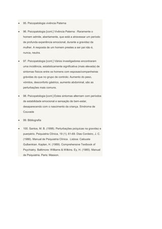 95. Psicopatologia vivência Paterna


96. Psicopatologia [cont.] Vivência Paterna : Raramente o
homem admite, abertamente, que está a atravessar um período
de profunda experiência emocional, durante a gravidez da
mulher. A resposta de um homem prestes a ser pai não é,
nunca, neutra.


97. Psicopatologia [cont.] Vários investigadores encontraram
uma incidência, estatisticamente significativa (mais elevada) de
sintomas físicos entre os homens com esposas/companheiras
grávidas do que no grupo de controlo; Aumento do peso,
vómitos, desconforto gástrico, aumento abdominal, são as
perturbações mais comuns.


98. Psicopatologia [cont.] Estes sintomas alternam com períodos
de estabilidade emocional e sensação de bem-estar,
desaparecendo com o nascimento da criança. Síndroma de
Couvade


99. Bibliografia


100. Santos, M. B. (1998). Perturbações psíquicas na gravidez e
puerpério. Psiquiatria Clínica, 19 (1), 61-69. Dias Cordeiro, J. C.
(1986). Manual de Psiquiatria Clínica . Lisboa: Calouste
Gulbenkian. Kaplan, H. (1989). Comprehensive Textbook of
Psychiatry. Baltimore: Williams & Wilkins. Ey, H. (1985). Manual
de Psiquiatria. Paris: Masson.
 