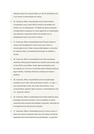 daquela criança fica comprometido, por não ter participado com
o seu sémen na alimentação da criança.


26. Costumes, Mitos e Superstições [cont.] Outra fantasia
corresponde a que o parto difícil é sinónimo de adultério da
mulher com um antepassado. O trabalho de parto prolongado
corresponderia à presença no canal vaginal de um antepassado
que obstruiria o nascimento Seria uma tentativa de um
antepassado impor o seu nome à criança.


27. Costumes, Mitos e Superstições [cont.] Existe também a
crença muito divulgada em muitos povos que o feto é a
reincarnação do avô. Estas crenças estão ligadas a conteúdos
de carácter erótico, nomeadamente fantasias de adultério e
incesto.


28. Costumes, Mitos e Superstições [cont.] Nas sociedades
ocidentais existe grande relutância em abordar estes temas, logo
é mais difícil a sua análise. Sendo algumas fantasias como
fecundação por via oral ou na banheira após utilização desta por
algum familiar, manifesta referência a fantasia de incesto e
adultério.


29. Costumes, Mitos e Superstições [cont.] As explicações
prendem-se com: Nas culturas primitivas os tabus , ou seja, o
que a grávida deve evitar, são muito mais intensos, o que
corresponderia, segundo alguns autores, à necessidade de criar
um “ Super-Eu cultural ”:


30. Costumes, Mitos e Superstições [cont.] Esta instância supra-
psicológica permitiria controlar o risco de adultério e incesto
reactivado pelo aumento das fantasias na gravidez, associado ao
encorajamento da vida sexual na grávida.


31. Costumes, Mitos e Superstições [cont.] O menor recurso a
tabus nas culturas ocidentais dever-se-ia ao reforço cultural da
regressão oral e desinvestimento da genitalidade , na gravidez.
 