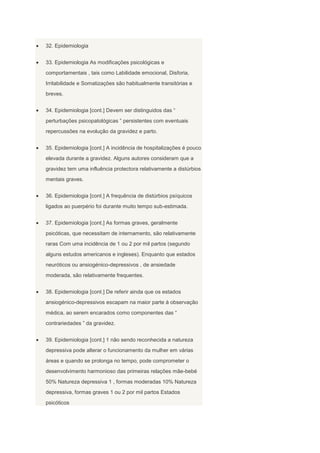 32. Epidemiologia


33. Epidemiologia As modificações psicológicas e
comportamentais , tais como Labilidade emocional, Disforia,
Irritabilidade e Somatizações são habitualmente transitórias e
breves.


34. Epidemiologia [cont.] Devem ser distinguidos das “
perturbações psicopatológicas ” persistentes com eventuais
repercussões na evolução da gravidez e parto.


35. Epidemiologia [cont.] A incidência de hospitalizações é pouco
elevada durante a gravidez. Alguns autores consideram que a
gravidez tem uma influência protectora relativamente a distúrbios
mentais graves.


36. Epidemiologia [cont.] A frequência de distúrbios psíquicos
ligados ao puerpério foi durante muito tempo sub-estimada.


37. Epidemiologia [cont.] As formas graves, geralmente
psicóticas, que necessitam de internamento, são relativamente
raras Com uma incidência de 1 ou 2 por mil partos (segundo
alguns estudos americanos e ingleses). Enquanto que estados
neuróticos ou ansiogénico-depressivos , de ansiedade
moderada, são relativamente frequentes.


38. Epidemiologia [cont.] De referir ainda que os estados
ansiogénico-depressivos escapam na maior parte à observação
médica, ao serem encarados como componentes das “
contrariedades ” da gravidez.


39. Epidemiologia [cont.] 1 não sendo reconhecida a natureza
depressiva pode alterar o funcionamento da mulher em várias
áreas e quando se prolonga no tempo, pode comprometer o
desenvolvimento harmonioso das primeiras relações mãe-bebé
50% Natureza depressiva 1 , formas moderadas 10% Natureza
depressiva, formas graves 1 ou 2 por mil partos Estados
psicóticos
 