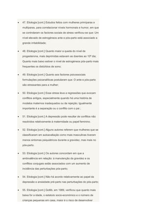 47. Etiologia [cont.] Estudos feitos com mulheres primíparas e
multíparas, para correlacionar níveis hormonais e humor, em que
se controlaram os factores sociais de stress verificou-se que: Um
nível elevado de estrogéneos ante e pós-parto está associado a
grande irritabilidade;


48. Etiologia [cont.] Quanto maior a queda do nível de
progesterona, mais deprimidas estavam as doentes ao 10ª dia;
Quanto mais baixo estiver o nível de estrogéneos pós-parto mais
frequentes os distúrbios de sono;


49. Etiologia [cont.] Quanto aos factores psicossociais
formulações psicanalíticas postularam que: O ante e pós-parto
são stressantes para a mulher;


50. Etiologia [cont.] Esse stress leva a regressões que evocam
conflitos antigos, especialmente quando há uma história de
modelos maternos inadequados ou de rejeição; Igualmente
importante é a separação ou o conflito com o pai ;


51. Etiologia [cont.] A depressão pode resultar de conflitos não
resolvidos relativamente à maternidade ou papel feminino.


52. Etiologia [cont.] Alguns autores referem que mulheres que se
classificaram em autoavaliação como mais masculinas tiveram
menos sintomas psiquiátricos durante a gravidez, mas mais no
pós-parto.


53. Etiologia [cont.] Os autores concordam em que a
ambivalência em relação: à manutenção da gravidez e os
conflitos conjugais estão associados com um aumento de
incidência das perturbações pós-parto;


54. Etiologia [cont.] Não há acordo relativamente ao papel da
depressão e ansiedade pré-parto nas perturbações do pós-parto;


55. Etiologia [cont.] Gotlib, em 1989, verificou que quanto mais
baixa for a idade, o estatuto socio-económico e o número de
crianças pequenas em casa, maior é o risco de desenvolver
 