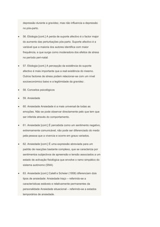 depressão durante a gravidez, mas não influencia a depressão
no pós-parto.


56. Etiologia [cont.] A perda de suporte afectivo é o factor major
do aumento das perturbações pós-parto. Suporte afectivo é a
variável que a maioria dos autores identifica com maior
frequência, e que surge como moderadora dos efeitos de stress
no período peri-natal.


57. Etiologia [cont.] A percepção da existência do suporte
afectivo é mais importante que a real existência do mesmo.
Outros factores de stress podem relacionar-se com um nível
socioeconómico baixo e a legitimidade da gravidez .


58. Conceitos psicológicos


59. Ansiedade


60. Ansiedade Ansiedade é a mais universal de todas as
emoções. Não se pode observar directamente pelo que tem que
ser inferida através do comportamento.


61. Ansiedade [cont.] É percebida como um sentimento negativo,
extremamente comunicável, não pode ser diferenciado do medo
pela pessoa que a vivencia e ocorre em graus variados.


62. Ansiedade [cont.] É uma expressão abreviada para um
padrão de reacções bastante complexo, que se caracteriza por
sentimentos subjectivos de apreensão e tensão associados a um
estado de activação fisiológica que envolve o ramo simpático do
sistema autónomo (SNA)


63. Ansiedade [cont.] Catell e Scheier (1958) diferenciam dois
tipos de ansiedade: Ansiedade traço – referindo-se a
características estáveis e relativamente permanentes da
personalidade Ansiedade situacional – referindo-se a estados
temporários de ansiedade.
 