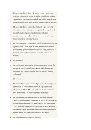 64. Ansiedade [cont.] Dentro de certos limites, a ansiedade
preenche a importante função de alertar e mobilizar a pessoa
para enfrentar o agente responsável pela tensão , seja ele uma
perda de objecto, uma tarefa de aprendizagem ou uma gravidez.


65. Ansiedade [cont.] a ansiedade flutuante – por ser muito
intensa ou crónica – ultrapassa as capacidades adaptativas da
pessoa Resulta em problemas de ajustamento, com
consequências graves, Especialmente no que se refere ao
funcionamento do sistema endócrino.


66. Ansiedade [cont.] A ansiedade e os receios relacionados com
o parto ou com o novo papel de mãe , têm sido considerados
como factores contribuintes importantes no parto prolongado ou
distócico, em que não se verificam causas mecânicas ou
médicas.


67. Depressão


68. Depressão A depressão é uma perturbação do humor. É a
elaboração patológica da tristeza. Ao contrário da tristeza a
Depressão não é auto-limitada e não melhora sem o auxílio
profissional.


69. Psicose


70. Psicose Diagnóstico emocional grave, caracterizado por Uma
perturbação da personalidade; Perda da capacidade para
interferir na realidade; Mas sem evidência de relacionamento
entre o transtorno e os processos físicos do cérebro.


71. Psicose [cont.] Apresenta ainda os seguintes sintomas:
Delírio – o mais frequente, associado às distorções do conteúdo
do pensamento. O delírio são falsas crenças não condizentes
com o nível de conhecimento do indivíduo ou com o seu grupo
de pertença cultural A crença é mantida contra a argumentação
lógica e apesar das evidências objectivas em contrário.


72. Psicopatologia Gravidez & Puerpério
 