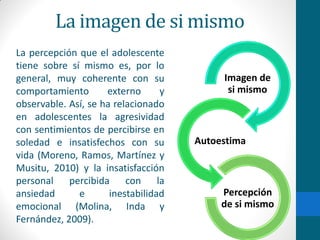 La imagen de si mismo
La percepción que el adolescente
tiene sobre sí mismo es, por lo
general, muy coherente con su
comportamiento externo y
observable. Así, se ha relacionado
en adolescentes la agresividad
con sentimientos de percibirse en
soledad e insatisfechos con su
vida (Moreno, Ramos, Martínez y
Musitu, 2010) y la insatisfacción
personal percibida con la
ansiedad e inestabilidad
emocional (Molina, Inda y
Fernández, 2009).
Imagen de
si mismo
Autoestima
Percepción
de si mismo
 